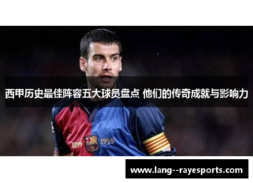 西甲历史最佳阵容五大球员盘点 他们的传奇成就与影响力 西甲历史最佳阵容五大球员盘点 他们的传奇成就与影响力