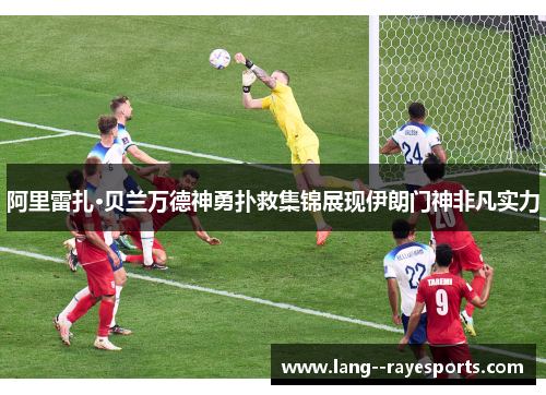 阿里雷扎·贝兰万德神勇扑救集锦展现伊朗门神非凡实力 阿里雷扎·贝兰万德神勇扑救集锦展现伊朗门神非凡实力