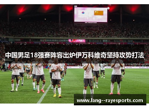 中国男足18强赛阵容出炉伊万科维奇坚持攻势打法