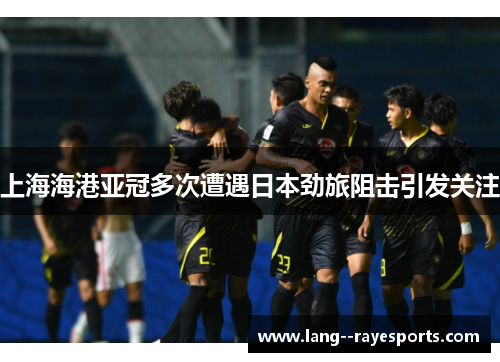 上海海港亚冠多次遭遇日本劲旅阻击引发关注