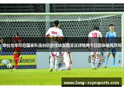 申台龙率印尼国家队连创历史佳绩东南亚足球格局今日彻底被再改写 申台龙率印尼国家队连创历史佳绩东南亚足球格局今日彻底被再改写