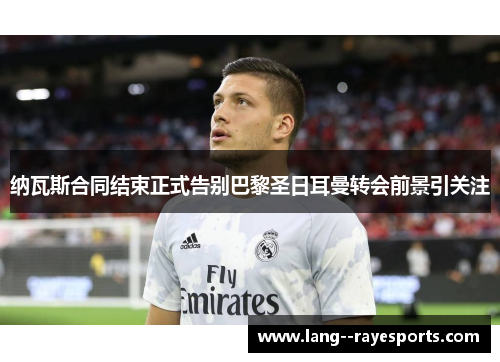 纳瓦斯合同结束正式告别巴黎圣日耳曼转会前景引关注